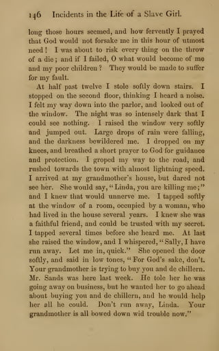 1^6 Incidents in the Life of a Slave Girl.
long those hours seemed, and how fervently I prayed
that God would not forsake me in this hour of utmost
need ! I was about to risk every thing on the throw
of a die ; and if I failed, what would become of me
and my poor children ? They would be made to suffer
for my fault.
At half past twelve I stole softly down stairs. I
stopped on the second floor, thinking I heard a noise.
I felt my way down into the parlor, and looked out of
the window. The night was so intensely dark that I
could see nothing. I raised the window very softly
and jumped out. Large drops of rain were falling,
and the darkness bewildered me. I dropped on my
knees, and breathed a short prayer to God for guidance
and protection. I groped my way to the road, and
rushed towards the town Avith almost lightning speed.
I arrived at my grandmother's house, but dared not
see her. She would say, '' Linda, you are killing me ;
"
and I knew that would unnerve me. I tapped softly
at the window of a room, occupied by a woman, who
had lived in the house several years. I knew she was
a faithful friend, and could be trusted with my secret.
I tapped several times before she heard me. At last
she raised the window, and I whispered, " Sally, I have
run away. Let me in, quick." She opened the door
softly, and said in low tones, " For God's sake, don't.
Your grandmother is trying to buy you and de chillern.
Mr. Sands was here last week. He tole her he was
going away on business, but he wanted her to go ahead
about buying you and de chillern, and he would help
her all he could. Don't run away, Linda. Your
grandmother is all bowed down wid trouble now."
 