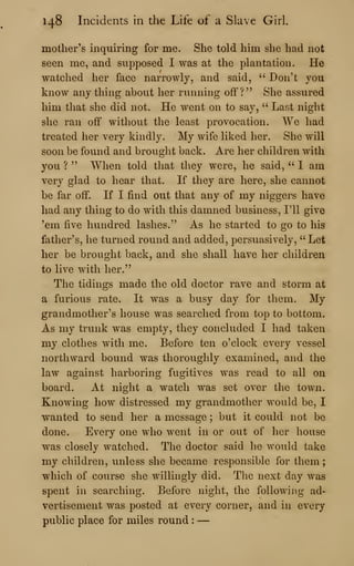 148 Incidents in the Life of a Slave Girl.
mother's inquiring for me. She told him she had not
seen me, and supposed I was at the plantation. He
watched her face narrowly, and said, ''
Don't you
know anything about her running off?" She assured
him that she did not. He went on to say, '' Last night
she ran off without the least provocation. We had
treated her very kindly. My wife liked her. She will
soon be found and brought back. Are her children with
you ? " "When told that they were, he said, " I am
very glad to hear that. If they are here, she cannot
be far off. If I find out that any of my niggers have
had any thing to do with this damned business, I'll give
'em five hundred lashes." As he started to go to his
father's, he turned round and added, persuasively, "Let
her be brought back, and she shall have her children
to live with her."
The tidings made the old doctor rave and storm at
a furious rate. It was a busy day for them. My
grandmother's house was searched from top to bottom.
As my trunk was empty, they concluded I had taken
my clothes with me. Before ten o'clock every vessel
northward bound was thoroughly examined, and the
law against harboring fugitives was read to all on
board. At night a watch was set over the town.
Knowing how distressed my grandmother would be, I
wanted to send her a message ; but it could not be
done. Every one who went in or out of her house
was closely watched. The doctor said he would take
my children, unless she became responsible for them;
w^hich of course she willingly did. The next day was
spent in searching. Before night, the following ad-
vertisement was posted at every corner, and in every
public place for miles round :
—
 