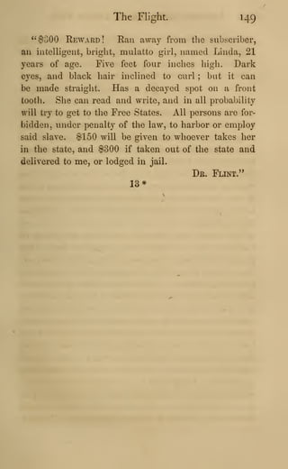 The Flight. 149
^^$300 Reward! Ran away from the subscriber,
an intelligent, bright, mulatto girl, named Linda, 21
years of age. Five feet four inches high. Dark
eyes, and black hair inclined to curl ; but it can
be made straight. Has a decayed spot on a front
tooth. She can read and write, and in all probability
will try to get to the Free States. All persons are for-
bidden, under penalty of the law, to harbor or employ
said slave. $150 will be given to whoever takes her
in the state, and $300 if taken out of the state and
delivered to me, or lodged in jail.
Dr. Flint."
13*
 