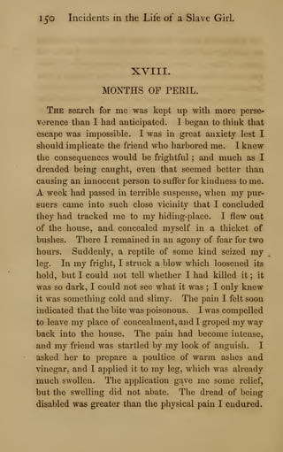 150 Incidents in the Life of a Slave Girl.
XVIII.
MONTHS OF PERIL.
The search for me was kept up with more perse-
vorence than I had anticipated. I began to think that
escape was impossible. I was in great anxiety lest I
should implicate the friend who harbored me. I knew
the consequences would be frightful ; and much as I
dreaded being caught, even that seemed better than
causing an innocent person to suffer for kindness to me.
A week had passed in terrible suspense, when my pur-
suers came into such close vicinity that I concluded
they had tracked me to my hiding-place. I flew out
of the house, and concealed myself in a thicket of
bushes. There I remained in an agony of fear for two
hours. Suddenly, a reptile of some kind seized my
leg. In my fright, I struck a blow which loosened its
hold, but I could not tell whether I had killed it ; it
was so dark, I could not see what it was ; I only knew
it was something cold and slimy. The pain I felt soon
indicated that the bite was poisonous. I was compelled
to leave my place of concealment, and I groped my way
back into the house. The pain had become intense,
and my friend was startled by my look of anguish. I
asked her to prepare a poultice of warm ashes and
vinegar, and I applied it to my leg, which was already
much swollen. The application gave me some relief,
but the swelling did not abate. The dread of being
disabled was greater than the physical pain I endured.
 