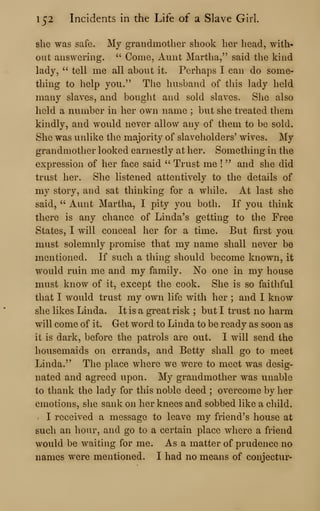 152 Incidents in the Life of a Slave Girl.
she was safe. My grandmother shook her head, with*
out answering. ''
Come, Aunt Martha," said the kind
lady, " tell me all about it. Perhaps I can do some-
thing to help you." The husband of this lady held
many slaves, and bouglit and sold slaves. She also
lield a number in her own name ; but she treated them
kindly, and would never allow any of them to be sold.
She was unlike the majority of slaveholders' wives. My
grandmother looked earnestly at her. Something in the
expression of her face said " Trust me !
" and she did
trust her. She listened attentively to the details of
my story, and sat thinking for a while. At last she
said, " Aunt Martha, I pity you both. If you think
there is any chance of Linda's getting to the Free
States, I will conceal her for a time. But first you
must solemnly promise that my name shall never be
mentioned. If such a thing should become known, it
would ruin me and my family. No one in my house
must know of it, except the cook. She is so faithful
that I would trust my own life with her ; and I know
she likes Linda. It is a great risk ; but I trust no harm
will come of it. Get word to Linda to be ready as soon as
it is dark, before the patrols are out. I will send the
housemaids on errands, and Betty shall go to meet
Linda." The place where we were to meet was desig-
nated and agreed upon. My grandmother was unable
to thank the lady for this noble deed ; overcome by her
emotions, she sank on her knees and sobbed like a child.
' I received a message to leave my friend's house at
such an hour, and go to a certain place where a friend
would be waiting for me. As a matter of prudence no
names were mentioned. I had no means of conjectur-
 