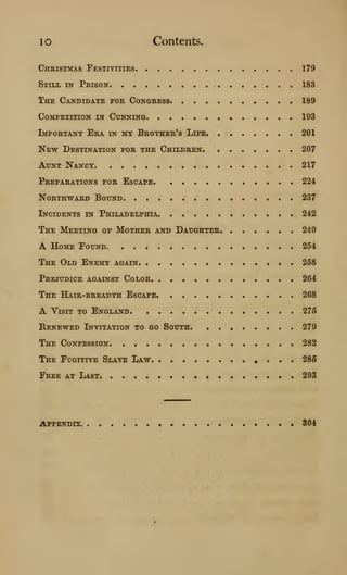 10 Contents.
Christmas Festivities 179
Still in Prison 183
The Candidate for Congress 189
Competition in Cunning 193
Important Era in my Brother's Life 201
New Destination for the Children 207
Aunt Nancy 217
Preparations for Escape. • • 224
Northward Bound 237
Incidents in Philadelphia 242
The Meeting of Mother and Daughter 249
A Home Found •••*.••• 254
The Old Enemy again 258
Prejudice against Color 264
The Hair-breadth Escape 268
A YisiT TO England 275
Renewed Invitation to go South 279
The Confession • • 282
The Fugitive Slave Law 285
Free at Last 293
APPENDIX 304
 