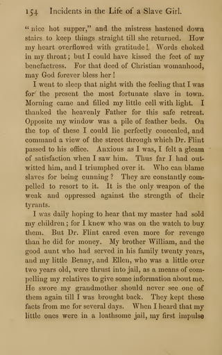 154 Incidents in the Life of a Slave Girl.
" nice hot supper," and the mistress hastened down
stairs to keep things straight till she returned. How
my heart overflowed with gratitude ! Words choked
in my throat ; but I could have kissed the feet of my
benefactress. For that deed of Christian womanhood,
may God forever bless her !
I went to sleep that night with the feeling that I was
for the present the most fortunate slave in town.
Morning came and filled my little cell with light. I
thanked the heavenly Father for this safe retreat.
Opposite my window was a pile of feather beds. On
the top of these I could lie perfectly concealed, and
command a view of the street through which Dr. Flint
passed to his office. Anxious as I was, I felt a gleam
of satisfaction when I saw him. Thus far I had out-
witted him, and I triumphed over it. Who can blame
slaves for being cunning ? They are constantly com-
pelled to resort to it. It is the only weapon of the
weak and oppressed against the strength of their
tyrants.
I was daily hoping to hear that my master had sold
my children ; for I knew who was on the watch to buy
them. But Dr. Flint cared even more for revenge
than he did for money. My brother William, and the
good aunt who had served in his family twenty years,
and my little Benny, and Ellen, who was a little over
two years old, were thrust into jail, as a means of com-
pelling my relatives to give some information about me.
He swore my grandmother should never see one of
them again till I was brought back. They kept these
facts from me for several days. When I heard that my
little ones were in a loathsome jail, my first impulse
 