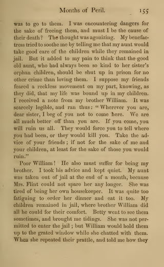 Months of Peril. 155"
was to go to them. I was encountering dangers for
the sake of freeing them, and must I be the cause of
their death ? The thought was agonizing. My benefac-
tress tried to soothe me by teUing me that my aunt would
take good care of the children while they remained in
jail. But it added to my pain to think that the good
old aunt, who had always been so kind to her eister's
orphan children, should be shut up in prison for no
other crime than loving them. I suppose my friends
feared a reckless movement on my part, knowing, as
they did, that my life was bound up in my children.
I received a note from my brother William. It was
scarcely legible, and ran thus ;
" Wherever you are,
dear sister, I beg of you not to come here. We are
all much better off than you are. If you come, you
will ruin us all. They would force you to tell where
you had been, or they would kill you. Take the ad-
vice of your friends ; if not for the sake of me and
your children, at least for the sake of those you would
ruin."
Poor William ! He also must suffer for being my
brother. I took his advice and kept quiet. My aunt
was taken out of jail at the end of a month, because
Mrs. Flint could not spare her any longer. She was
tired of being her own housekeeper. It was quite too
fatiguing to order her dinner and eat it too. My
children remained in jail, where brother William did
all he could for their comfort. Betty went to see them
sometimes, and brought me tidings. She was not per-
mitted to enter the jail ; but William would hold them
up to the grated window while she chatted with them.
When she repeated their prattle, and told me how they
 