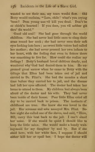 156 Incidents in the Life of a Slave Girl.
wanted to see their ma, my tears would flow. Old
Betty would exclaim, " Lors, chile ! what's you crying
'bout ? Dem young uns vil kill you dead. Don't be
so chick'n hearted ! If you does, you vil nebber git
thro' dis world."
Good old soul ! She had gone through the world
childless. She had never had little ones to clasp their
arms round her neck ; she had never seen their soft
eyes looking into hers ; no sweet little voices had called
her mother ; she had never pressed her own infants to
her heart, with the feeling that even in fetters there
was something to live for. How could she realize my
feelings ? Betty's husband loved children dearly, and
wondered why' God had denied them to him. He ex-
pressed great sorrow when he came to Betty with the
tidings that Ellen had been taken out of jail and
carried to Dr. Flint's. She had the measles a short
time before they carried her to jail, and the disease
had left her eyes affected. The doctor had taken her
home to attend to them. My children had always been
afraid of the doctor and his wife. They had never
been inside of their house. Poor little Ellen cried all
day to be carried back to prison. The instincts of
childhood are true. She knew she was loved in the
jail. Her screams and sobs annoyed Mrs. Flint. Be-
fore night she called one of the slaves, and said, " Here,
Bill, carry this brat back to the jail. I can't stand
her noise. If she would be quiet I should like to
keep the little minx. She would make a handy wait-
ing-maid for my daughter by and by. But if she
staid here, with her white face, I suppose I should
either kill her or spoil her. I hope the doctor will
 