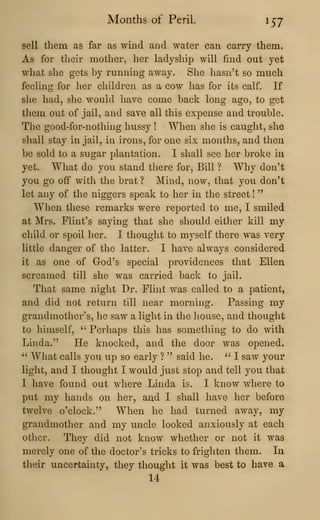 Months of Peril. 157
sell them as far as wind and water can carry them.
As for their mother, her ladyship will find out yet
what she gets by running away. She hasn't so much
feeling for her children as a cow has for its calf. If
she had, she would have come back long ago, to get
them out of jail, and save all this expense and trouble.
The good-for-nothing hussy ! When she is caught, she
shall stay in jail, in irons, for one six months, and then
be sold to a sugar plantation. I shall see her broke in
yet. What do you stand there for. Bill ? Why don't
you go off witli the brat ? Mind, now, that you don't
let any of the niggers speak to her in the street !
"
When these remarks were reported to me, I smiled
at Mrs. Flint's saying that she should either kill my
child or spoil her. I thought to myself there was very
little danger of the latter. I have always considered
it as one of God's special providences that Ellen
screamed till she was carried back to jail.
That same night Dr. Flint was called to a patient,
and did not return till near morning. Passing my
grandmother's, he saw a light in the house, and thought
to himself, " Perhaps this has something to do with
Linda." He knocked, and the door was opened.
" What calls you up so early ? " said he. " I saw your
light, and I thought I would just stop and tell you that
I have found out where Linda is. I know where to
put my hands on her, and I shall have her before
twelve o'clock." When he had turned away, my
grandmother and my uncle looked anxiously at each
other. They did not know whether or not it was
merely one of the doctor's tricks to frighten them. In
their uncertainty, they thought it was best to have a
14
 