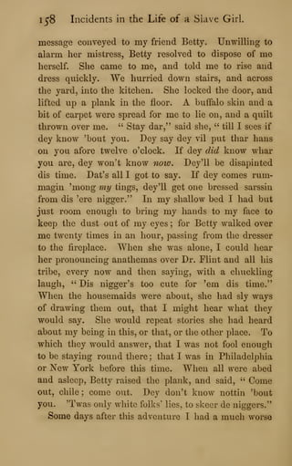 158 Incidents in the Life of a Slave Girl.
message conveyed to my friend Betty. Unwilling to
alarm her mistress, Betty resolved to dispose of me
herself. She came to me, and told me to rise and
dress quickly. We hurried down stairs, and across
the yard, into the kitchen. She locked the door, and
lifted up a plank in the floor. A buffalo skin and a
bit of carpet were spread for me to lie on, and a quilt
thrown over me. " Stay dar," said she, " till I sees if
dey know 'bout you. Dey say dey vil put thar bans
on you afore twelve o'clock. If dey did know whar
you are, dey won't know now. Dey'U be disapinted
dis time. Dat's all I got to say. If dey comes rum-
magin 'mong my tings, dey'll get one bressed sarssin
from dis 'ere nigger." In my shallow bed I had but
just room enough to bring my hands to my face to
keep the dust out of my eyes ; for Betty walked over
me twenty times in an hour, passing from the dresser
to the fireplace. When she was alone, I could hear
her pronouncing anathemas over Dr. Flint and all his
tribe, every now and then saying, with a chuckling
laugh, " Dis nigger's too cute for 'em dis time."
When the housemaids were about, she had sly ways
of drawing them out, that I might hear what they
would say. She would repeat stories she had heard
about my being in this, or that, or the other place. To
which they would answer, that I was not fool enough
to be staying round there; that I was in Philadelphia
or New York before this time. When all were abed
and asleep, Betty raised the plank, and said, ''
Come
out, chile ; come out. Dey don't know nottin 'bout
you. 'Twas only white folks' lies, to skeer de niggers."
Some days after this adventure I had a much worse
 