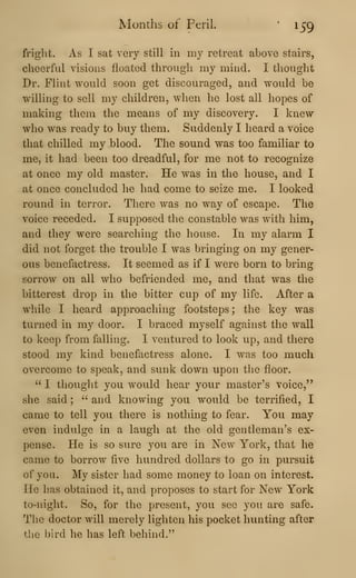 Months of Peril. '
159
fright. As I sat very still in my retreat above stairs,
cheerful visions floated through my mind. I thought
Dr. Flint would soon get discouraged, and would be
willing to sell my children, when he lost all hopes of
making them the means of my discovery. I knew
who was ready to buy them. Suddenly I heard a voice
that chilled my blood. The sound was too familiar to
me, it had been too dreadful, for me not to recognize
at once my old master. He was in the house, and I
at once concluded he had come to seize me. I looked
round in terror. There was no way of escape. The
voice receded. I supposed the constable was with him,
and they were searching the house. In my alarm I
did not forget the trouble I was bringing on my gener-
ous benefactress. It seemed as if I were born to bring
sorrow on all who befriended me, and that was the
bitterest drop in the bitter cup of my life. After a
while I heard approaching footsteps; the key was
turned in my door. I braced myself against the wall
to keep from falling. I ventured to look up, and there
stood my kind benefactress alone. I was too much
overcome to speak, and sunk down upon the floor.
" I thought you would hear your master's voice,"
she said ;
" and knowing you would be terrified, I
came to tell you there is nothing to fear. You may
even indulge in a laugh at the old gentleman's ex-
pense. He is so sure you are in New York, that he
came to borrow five hundred dollars to go in pursuit
of you. My sister had some money to loan on interest.
He has obtained it, and proposes to start for New York
to-night. So, for the present, you see you are safe.
The doctor will merely lighten his pocket hunting after
the bird he has left behind."
 
