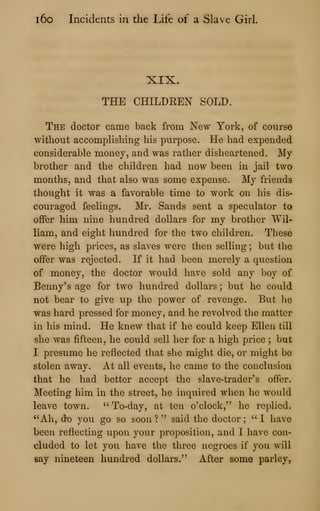 l6o Incidents in the Life of a Slave Girl.
XIX.
THE CHILDREN SOLD.
The doctor came back from New York, of course
without accomphshing his purpose. He had expended
considerable money, and was rather disheartened. My
brother and the children had now been in jail two
months, and that also was some expense. My friends
thought it was a favorable time to work on his dis-
couraged feelings. Mr. Sands sent a speculator to
offer him nine hundred dollars for my brother Wil-
liam, and eight hundred for the two children. These
were high prices, as slaves were then selling ; but the
offer was rejected. If it had been merely a question
of money, the doctor would have sold any boy of
Benny's age for two hundred dollars ; but he could
not bear to give up the power of revenge. But he
was hard pressed for money, and he revolved the matter
in his mind. He knew that if he could keep Ellen till
she was fifteen, he could sell her for a high price ; but
I presume he reflected that she might die, or might be
stolen away. At all events, he came to the conclusion
that he had better accept the slave-trader's offer.
Meeting him in the street, he inquired when he would
leave town. " To-day, at ten o'clock," he replied.
"Ah, do you go so soon ? " said the doctor ;
" I have
been reflecting upon your proposition, and I have con-
cluded to let you have the three negroes if you will
say nineteen hundred dollars." After some parley,
 