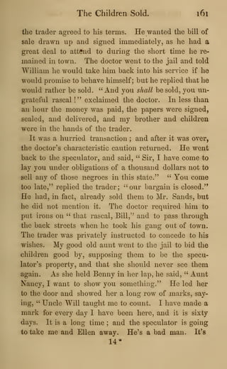 The Children Sold. 161
the trader agreed to his terms. He wanted the bill of
sale drawn up and signed immediately, as he had a
great deal to attend to during the short time he re-
mained in town. The doctor went to the jail and told
William he would take him back into his service if he
would promise to behave himself; but he replied that he
would rather be sold. ''And you shall be sold, you un-
grateful rascal !" exclaimed the doctor. In less than
an hour the money was paid, the papers were signed,
sealed, and delivered, and my brother and children
were in the hands of the trader.
It was a hurried transaction ; and after it was over,
the doctor's characteristic caution returned. He went
back to the speculator, and said, " Sir, I have come to
lay you under obligations of a thousand dollars not to
sell any of those negroes in this state." ''
You come
too late," replied the trader; ''our bargain is closed."
He had, in fact, already sold them to Mr. Sands, but
he did not mention it. The doctor required him to
put irons on " that rascal. Bill,'' and to pass through
the back streets when he took his gang out of town.
The trader was privately instructed to concede to his
wishes. My good old aunt went to the jail to bid the
children good by, supposing them to be the specu-
lator's property, and that she should never see them
again. As she held Benny in her lap, he said, " Aunt
Nancy, I want to show you something." He led her
to the door and showed her a long row of marks, say-
ing, " Uncle Will taught me to count. I have made a
mark for every day I have been here, and it is sixty
days. It is a long time ; and the speculator is going
to take me and Ellen away. He's a bad man. It's
14*
 