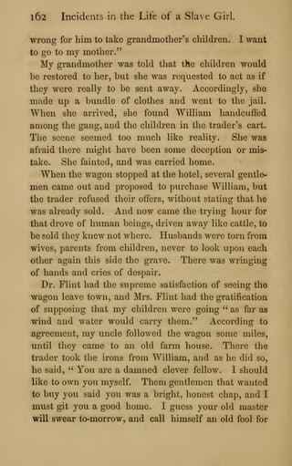 l62 Incidents in the Life of a Slave Girl.
wrong for him to take grandmother's children. I want
to go to my mother."
My grandmother was told that the children would
be restored to her, but she was requested to act as if
they were really to be sent away. Accordingly, she
made up a bundle of clothes and went to the jail.
When slie arrived, she fovmd William handcuffed
among the gang, and the children in the trader's cart.
The scene seemed too much like reality. She was
afraid there might have been some deception or mis-
take. She fainted, and was carried home.
When the wagon stopped at the hotel, several gentle-
men came out and proposed to purchase William, but
the trader refused their offers, without stating that he
was already sold. And now came the trying hour for
that drove of human beings, driven away like cattle, to
be sold they knew not where. Husbands were torn from
wives, parents from children, never to look upon each
other again this side the grave. There was wringing
of hands and cries of despair.
Dr. Flint had the supreme satisfaction of seeing the
wagon leave town, and Mrs. Flint had the gratification
of supposing that my children were going " as far as
wind and water would carry them." According to
agreement, my uncle followed the wagon some miles,
until they came to an old farm house. There the
trader took the irons from William, and as he did so,
he said, ''
You are a damned clever fellow. I should
like to own you myself. Them gentlemen that wanted
to buy you said you was a bright, honest chap, and I
must git you a good home. I guess your old master
will swear to-morrow, and call himself an old fool for
 