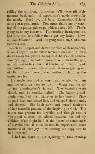 The Children Sold. 163
selling the children. I reckon he'll never git their
mammy back agin. I expect she's made tracks for
the north. Good by, old boy. Remember, I have
done you a good turn. You must thank me by coax-
ing all the pretty gals to go with me next fall. That's
going to be my last trip. This trading in niggers is a
bad business for a fellow that's got any heart. Move
on, you fellows !
" And the gang went on, God alone
knows where.
Much as I despise and detest the class of slave-traders,
whom 1 regard as the vilest wretches on earth, I must
do this man the justice to say that he seemed to have
some feeling. He took a fancy to William in the jail,
and wanted to buy him. When he heard the story of
my children, he was willing to aid them in getting out
of Dr. Flint's power, even without charging the
customary fee.
My uncle procured a wagon and carried William
and the children back to town. Great was the joy
in my grandmother's house ! The curtains were
closed, and the candles lighted. The happy grand-
mother cuddled the little ones to her bosom. They
hugged her, and kissed her, and clapped their hands,
and shouted. She knelt down and poured forth one
of her heartfelt prayers of thanksgiving to God. The
father was present for a while ; and though such a
" parental relation " as existed between him and my
children takes slight hold of the hearts or consciences
of slaveholders, it must be that he experienced some
moments of pure joy in witnessing the happiness he
had imparted.
I had no share in the rejoicings of that evening.
 