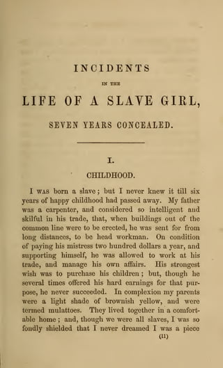 INCIDENTS
IN THE
LIFE OF A SLAYE GIEL,
SEVEN YEARS CONCEALED.
CHILDHOOD.
I WAS born a slave ; but I never knew it till six
years of happy childhood had passed away. My father
was a carpenter, and considered so intelligent and
skilful in his trade, that, when buildings out of the
common line were to be erected, he was sent for from
long distances, to be head workman. On condition
of paying his mistress two hundred dollars a year, and
supporting himself, he was allowed to work at his
trade, and manage his own affairs. His strongest
wish was to purchase his children ; but, though he
several times oifered his hard earnings for that pur-
pose, he never succeeded. In complexion my parents
were a light shade of brownish yellow, and were
termed mulattoes. They lived together in a comfort-
able home ; and, though we were all slaves, I was so
fondly shielded that I never dreamed I was a piece
(11)
 