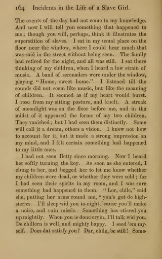 164 Incidents in the Life of a Slave Girl.
The events of the day had not come to my knowledge.
And now I will tell you something that happened to
me ; though you will, perliaps, think it illustrates the
superstition of slaves. I sat in my usual place on the
floor near the window, where I could hear much that
was said in the street without being seen. The family
had retired for the night, and all was still. I sat there
thinking of my children, when I heard a low strain of
music. A band of serenaders were under the window,
playing " Home, sweet home." I listened till the
sounds did not seem like music, but like the moaning
of children. It seemed as if my heart would burst.
I rose from my sitting posture, and knelt. A streak
of moonlight was on the floor before me, and in the
midst of it appeared the forms of my two children.
They vanished ; but I had seen them distinctly. Some
will call it a dream, others a vision. I know not how
to account for it, but it made a strong impression on
my mind, and I felt certain something had happened
to my little ones.
I had not seen Betty since morning. Now I heard
her softly turning the key. As soon as she entered, I
clung to her, and begged her to let me know whether
my children were dead, or whether they were sold ; for
I had seen their spirits in my room, and I was sure
something had happened to them. " Lor, chile," said
she, putting her arms round me, " you's got de high-
sterics. I'll sleep wid you to-night, 'cause you'll make
a noise, and ruin missis. Something has stirred you
up mightily. When you is done cryin, I'll talk wid you.
De chillern is well, and mighty happy. I seed 'em my-
self. Does dat satisfy you ? Dar^ chile, bo still ! Some-
 