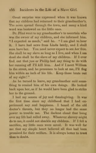 i66 Incidents in the Life of a Slave Girl.
Great surprise was expressed when it was known
that my children had returned to their grandmother's.
The news spread througli the town, and many a kind
word was bestowed on the little ones.
Dr. Flint went to my grandmother's to ascertain who
was the owner of my children, and she informed him.
" I expected as much," said he. " I am glad to hear
it. I have had news from Linda lately, and I shall
soon have her. You need never expect to see her free.
She shall be my slave as long as I live, and when I am
dead she shall be the slave of my children. If I ever
find out that you or Phillip had any thing to do with
her running off I'll kill him. And if I meet William
in the street, and he presumes to look at me, I'll flog
him within an inch of his life. Keep those brats out
of my sight !
"
As he turned to leave, my grandmother said some-
thing to remind him of his own doings. He looked
back upon her, as if he would have been glad to strike
her to the ground.
I had my season of joy and thanksgiving. It was
the first time since my childhood that I had ex-
perienced any real happiness. I heard of the old
doctor's threats, but they no longer had the same
power to trouble me. The darkest cloud that hung
over my life had rolled away. Whatever slavery might
do to me, it could not shackle my children. If I fell a
sacrifice, my little ones were saved. It was well for
me that my simple heart believed all that had been
promised for their welfare. It is always better to trust
than to doubt.
 