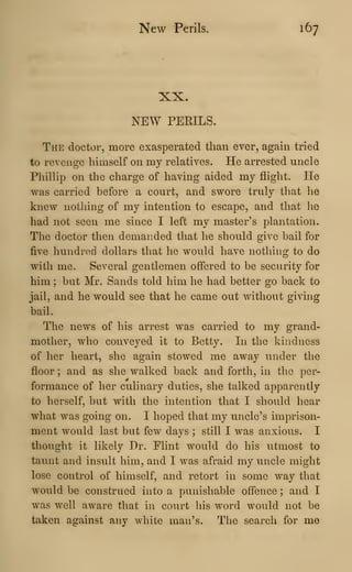 New Perils. 167
XX.
NEW PERILS.
The doctor, more exasperated than ever, again tried
to revenge himself on my relatives. He arrested uncle
Phillip on the charge of having aided my flight. He
was carried before a court, and swore truly that he
knew nothing of my intention to escape, and that he
had not seen me since I left my master's plantation.
The doctor then demanded that he should give bail for
five hundred dollars that he would have nothing to do
with me. Several gentlemen offered to be security for
him ; but Mr. Sands told him he had better go back to
jail, and he would see that he came out without giving
bail.
The news of his arrest was carried to my grand-
mother, who conveyed it to Betty. In the kindness
of her heart, she again stowed me away vinder the
floor ; and as she walked back and forth, in the per-
formance of her culinary duties, she talked apparently
to herself, but with the intention that I should hear
what was going on. I hoped that my uncle's imprison-
ment would last but few days ; still I was anxious. I
thought it likely Dr. Flint would do his utmost to
taunt and insult him, and I was afraid my uncle might
lose control of himself, and retort in some way that
would be construed into a punishable offence ; and I
was well aware that in court his word would not be
taken against any white man's. Tlie search for me
 