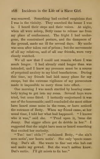 l68 Incidents in the Life of a Slave Girl.
was renewed. Something had excited suspicions that
I was in the vicinity. They searched the house I was
in. I heard their steps and their voices. At night,
when all were asleep, Betty came to release me from
my place of confinement. The fright I had under-
gone, the constrained posture, and the dampness of
the ground, made me ill for several days. My uncle
was soon after taken out of prison ; but the movements
of all my relatives, and of all our friends, were very
closely watched.
We all saw that I could not remain where I was
much longer. I had already staid longer than was
intended, and I knew my presence must be a source
of perpetual anxiety to my kind benefactress. During
this time, my friends had laid many plans for my
escape, but the extreme vigilance of my persecutors
made it impossible to carry them into effect.
One morning I was much startled by hearing some-
body trying to get into my room. Several keys were
tried, but none fitted. I instantly conjectured it was
one of the housemaids ; and I concluded she must either
have heard some noise in the room, or have noticed
the entrance of Betty. When my friend came, at her
usual time, I told her what had happened. " I knows
who it was," said she. " Tend upon it, 'twas dat
Jenny. Dat nigger allers got de debble in her." I
suggested that she might have seen or heard something
that excited her curiosity.
"Tut! tut! chile!" exclaimed Betty, "she ain't
seen notin', nor hearn notin'. She only 'spects some-
ting. Dat's all. She wants to fine out who hab cut
and make my gownd. But she won't nebber know.
Dat's sartin. I'll git missis to fix her."
 