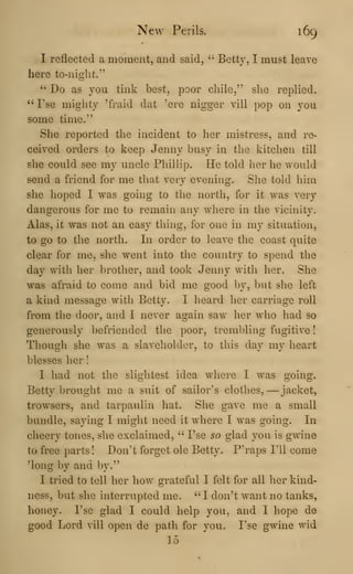 New Perils. 169
I reflected a moment, and said, " Betty, I must leave
here to-night."
" Do as you tink best, poor chile," she replied.
" I'se mighty 'fraid dat 'ere nigger vill pop on you
some time."
She reported the incident to her mistress, and re-
ceived orders to keep Jenny busy in the kitchen till
she could see my uncle Phillip. He told her he would
send a friend for me that very evening. She told him
she hoped I was going to the north, for it was very
dangerous for me to remain any where in the vicinity.
Alas, it was not an easy thing, for one in my situation,
to go to the north. In order to leave the coast quite
clear for me, she went into the country to spend the
day with her brother, and took Jenny with her. She
was afraid to come and bid me good by, but she left
a kind message with Betty. I heard her carriage roll
from the door, and I never again savr her wlio had so
generously befriended the poor, trembling fugitive
!
Though she was a slaveholder, to this day my heart
blesses her I
I had not the slightest idea where I was going.
Betty brought me a suit of sailor's clothes, —jacket,
trowsers, and tarpaulin hat. She gave me a small
bundle, saying I might need it where I was going. In
cheery tones, she exclaimed, " I'se so glad you is gwine
to free parts ! Don't forget ole Betty. P'raps I'll come
^long by and by."
I tried to tell her how grateful I felt for all her kind-
ness, but she interrupted me. ''I don't want no tanks,
honey. I'se glad I could help you, and I hope de
good Lord vill open de path for you. I'se gwine wid
15
 
