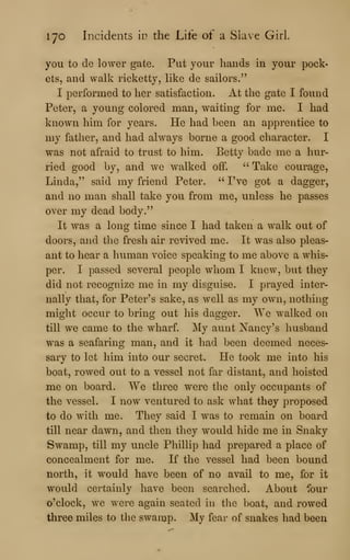 lyo Incidents in the Life of a Slave Girl.
you to de lower gate. Put your hands in your pock-
ets, and walk ricketty, like de sailors."
I performed to her satisfaction. At the gate I found
Peter, a young colored man, waiting for me. I had
known him for years. He had been an apprentice to
my father, and had always borne a good character. I
was not afraid to trust to him. Betty bade me a hur-
ried good by, and we walked off. " Take courage,
Linda," said my friend Peter. '^
I've got a dagger,
and no man shall take you from me, unless he passes
over my dead body."
It was a long time since I had taken a walk out of
doors, and the fresh air revived me. It was also pleas-
ant to hear a human voice speaking to me above a whis-
per. I passed several people whom I knew, but they
did not recognize me in my disguise. I prayed inter-
nally that, for Peter's sake, as well as my own, nothing
might occur to bring out his dagger. We walked on
till we came to the wharf. My aunt Nancy's husband
was a seafaring man, and it had been deemed neces-
sary to let him mto our secret. He took me into his
boat, rowed out to a vessel not far distant, and hoisted
me on board. We three were the only occupants of
the vessel. I now ventured to ask what they proposed
to do with me. They said I was to remain on board
till near dawn, and then they would hide me in Snaky
Swamp, till my uncle Phillip had prepared a place of
concealment for me. If the vessel had been bound
north, it would have been of no avail to me, for it
would certainly have been searched. About four
o'clock, we were again seated in the boat, and rowed
three miles to the swamp. My fear of snakes had been
 
