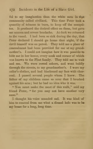 172 Incidents in the Life of a Slave Girl.
fill to my imagination than the white men in that
community called civilized. This time Peter took a
quantity of tobacco to burn, to keep off the mosqui-
tos. It produced the desired effect on them, but gave
me nausea and severe headache. At dark we returned
to the vessel. I had been so sick during the day, that
Peter declared I should go home that night, if the
devil himself was on patrol. They told me a place of
concealment had been provided for me at my grand-
mother's. I could not imagine how it was possible to
hide me in her house, every nook and corner of which
was known to the Flint family. They told me to wait
and see. We were rowed ashore, and went boldly
through the streets, to my grandmother's. I wore my
sailor's clothes, and had blackened my face with char-
coal. I passed several people whom I knew. The
father of my children came so near that I brushed
against his arm ; but he had no idea who it was.
'-'
You must make the most of this walk," said my
friend Peter, " for you may not have another very
soon."
I thought his voice sounded sad. It was kind of
him to conceal from me what a dismal hole was to be
my home for a long, long time.
 