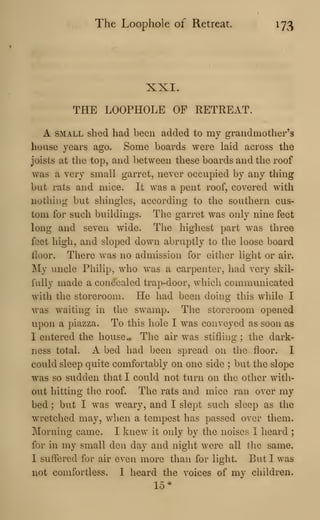 The Loophole of Retreat. 173
XXI.
THE LOOPHOLE OP RETREAT.
A SMALL shed had been added to my grandmother's
house years ago. Some boards were laid across the
joists at the top, and between these boards and the roof
was a very small garret, never occupied by any thing
but rats and mice. It was a pent roof, covered with
nothing but sliingies, according to the southern cus-
tom for such buildings. The garret was only nine feet
long and seven wide. The highest part was three
feet high, and sloped down abruptly to the loose board
floor. There was no admission for either light or air.
My uncle Philip, who was a carpenter, had very skil-
fully made a concealed trap-door, which communicated
with the storeroom. He had been doing this while I
was waiting in the swamp. The storeroom opened
upon a piazza. To this hole I was conveyed as soon as
I entered the house The air was stifluig ; the dark-
ness total. A bed had been spread on the floor. I
could sleep quite comfortably on one side ; but the slope
was so sudden that I could not turn on the other with-
out hitting the roof. The rats and mice ran over my
bed ; but I was weary, and I slept such sleep as the
wretched may, when a tempest has passed over them.
Morning came. I knew it only by the noises I heard ;
for in my small den day and night were all the same.
I suffered for air even more than for light. But I was
not comfortless. I heard the voices of my children.
15*
 