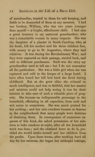 12 Incidents in the Life of a Slave Girl.
of merchandise, trusted to them for safe keeping, and
liable to be demanded of them at any moment. I had
one brother, William, who was two years younger
than myself — a bright, affectionate child. I had also
a great treasure in my maternal grandmother, who
was a remarkable woman in many respects. She was
the daughter of a planter in South Carolina, who, at
his death, left her mother and his three children free,
with money to go to St. Augustine, where they had
relatives. It was during the Revolutionary War ; and
they were captured on their passage, carried back, and
sold to different purchasers. Such was the story my
grandmother used to tell me ; but I do not remember
all the particulars. She was a little girl when she was
captured and sold to the keeper of a large hotel. I
have often heard her tell how hard she fared during
childhood. But as she grew older she evinced so
much intelligence, and was so faithful, that her master
and mistress could not help seeing it was for their
interest to take care of such a valuable piece of prop-
erty. She became an indispensable personage in the
household, officiating in all capacities, from cook and
wet nurse to seamstress. She was much praised for
her cooking ; and her nice crackers became so famous
in the neighborhood that many people were desirous
of obtaining them. In consequence of numerous re-
quests of this kind, she asked permission of her mis-
tress to bake crackers at night, after all the household
work was done ; and she obtained leave to do it, pro-
vided she would clothe herself and her children from
the profits. Upon these terms, after working hard all
day for her mistress, she began her midnight bakings,
 