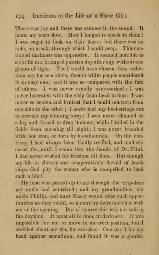 174 Incidents in the Life of a Slave Girl.
There was joy and there was sadness in the sound. It
made my tears flow. How I longed to speak to them !
I was eager to look on their faces ; but there was no
hole, no crack, through which I could peep. This con-
tinued darkness was oppressive. It seemed horrible to
sit or lie in a cramped position day after day, without one
gleam of light. Yet I would have chosen this, rather
than my lot as a slave, though white people considered
it an easy one ; and it was so compared with the fate
of others. I was never cruelly over-worked ; I was
never lacerated with the whip from head to foot ; I was
never so beaten and bruised that I could not turn from
one side to the other ; I never had my heel-strings cut
to prevent my running away ; I was never chained to
a log and forced to drag it about, while I toiled in the
fields from morning till night ; I was never branded
with hot iron, or torn by bloodhounds. On the con-
trary, I had always been kindly treated, and tenderly
cared for, until I came into the hands of Dr. Flint.
I had never wished for freedom till then. But though
my life in slavery was comparatively devoid of hard-
ships, God pity the woman who i« compelled to lead
such a life !
My food was passed up to me through the trap-door
my uncle had contrived ; and my grandmother, my
uncle Phillip, and aunt Nancy would seize such oppor-
tunities as they could, to mount up there and chat with
me at the opening. But of course this was not safe in
the daytime. It must all be done in darkness. It was
impossible for me to move in an erect position, but I
crawled about my den for exercise. One day I hit my
head against something, and found it was a gimlet.
 