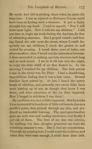 The Loophole of Retreat. 175
My uncle had left it sticking there when he made the
trap-door. I was as rejoiced as Robinson Crusoe could
have been at finding such a treasure. It put a lucky
thought into my head. I said to myself, " Now I will
have some light. Now I will see my children." I did
not dare to begin my work during the daytime, for feai
of attracting attention. But I groped round ; and hav-
ing found the side next the street, where I could fre-
quently see my children, I stuck the gimlet in and
waited for evening. I bored three rows of holes, one
above another ; then I bored out the interstices between.
I thus succeeded in making one hole about an inch long
and an inch broad. I sat by it till late into the night,
to enjoy the little whiff of air that floated in. In the
morning I watched for my children. The first person
I saw in the street was Dr. Flint. I had a shuddering,
superstitious feeling that it was a bad omen. Several
familiar faces passed by. At last I heard the merry
laugh of children, and presently two sweet little faces
were looking up at me, as though they knew I was
there, and were conscious of the joy they imparted.
How I longed to tell them I was there !
My condition was now a little improved. But for weeks
I was tormented by hundreds of little red insects, fine as a
needless point, that pierced through my skin, and pro-
duced an intolerable burning. The good grandmother
gave me herb teas and cooling medicines, and finally I
got rid of them. The heat of my den was intense,
for nothing but thin shingles protected me from the
scorching summer's sun. But I had my consolations.
Through my peeping-hole I could watch tlie children, and
when they were near enougli, I could hear tlieir talk.
 