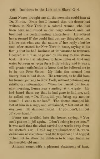 176 Incidents in the Life of a Slave Girl.
Aunt Nancy brought me all the news she could hear at
Dr. Flint's. From her I learned that the doctor had
written to New York to a colored woman, who had
been born and raised in our neighborhood, and had
breathed his contaminating atmosphere. He offered
her a reward if she could find out any thing about me.
I know not what was the nature of her reply ; but he
soon after started for New York in haste, saying to his
family that he had business of importance to transact.
I peeped at him as he passed on his way to the steam-
boat. It was a satisfaction to have miles of land and
water between us, even for a little while ; and it was a
still greater satisfaction to know that he believed me to
be in the Free States. My little den seemed less
dreary than it had done. He returned, as he did from
his former journey to New York, without obtaining any
satisfactory information. When he passed our house
next morning, Benny was standing at the gate. He
had heard them say that he had gone to find me, and
he called out, " Dr. Flint, did you bring my mother
home ? I want to see her." The doctor stamped his
foot at him in a rage, and exclaimed, " Get out of the
way, you little damned rascal ! If you don't, I'll cut
off your head."
Benny ran terrified into the house, saying, " You
can't put me in jail again. I don't belong to you now."
It was well that the wind carried the words away from
the doctor's ear. I told my grandmother of It, Avhen
wo had our next conference at the trap-door ; and begged
of her not to allow the children to be impertinent to
the irascible old man.
Autumn came, with a pleasant abatement of heat.
 