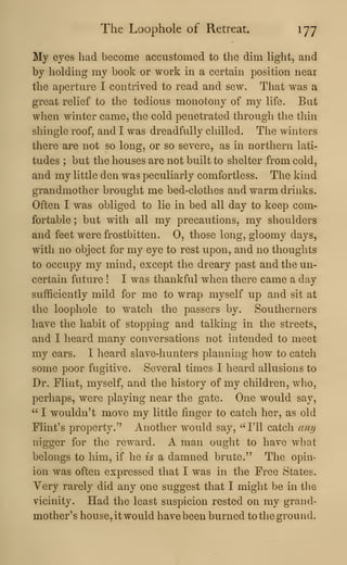 The Loophole of Retreat 177
My eyes had become accustomed to the dim hght, and
by holding my book or work in a certain position near
the aperture I contrived to read and sew. That was a
great relief to the tedious monotony of my life. But
when winter came, the cold penetrated through the thin
shingle roof, and I was dreadfully chilled. The winters
there are not so long, or so severe, as in northern lati-
tudes ; but the houses are not built to shelter from cold,
and my little den was peculiarly comfortless. The kind
grandmother brought me bed-clothes and warm drinks.
Often I was obliged to lie in bed all day to keep com-
fortable ; but with all my precautions, my shoulders
and feet were frostbitten. 0, those long, gloomy days,
with no object for my eye to rest upon, and no thoughts
to occupy my mind, except the dreary past and the un-
certain future ! I was thankful when there came a day
sufficiently mild for me to wrap myself up and sit at
the loophole to watch the passers by. Southerners
have the habit of stopping and talking in the streets,
and I heard many conversations not intended to meet
my ears. I heard slave-hunters planning how to catch
some poor fugitive. Several times I heard allusions to
Dr. Flint, myself, and the history of my children, who,
perhaps, were playing near the gate. One would say,
" I wouldn't move my little finger to catch her, as old
Flint's property." Another would say, "I'll catch ani)
nigger for the reward. A man ought to have what
belongs to him, if he is a damned brute." The opin-
ion was often expressed that I was in the Free States.
Very rarely did any one suggest that I might be in the
vicinity. Had the least suspicion rested on my grand-
mother's house, it would have been burned to the ground.
 