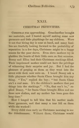 Chriftmas FeiHvities. 1/9
XXII.
CHRISTMAS FESTIVITIES.
Christmas was approaching. Grandmother brought
me materials, and I busied myself making some new-
garments and little playthings for my children. Were
it not that hiring day is near at hand, and many fami-
lies are fearfully looking forward to the probability of
separation in a few days, Christmas might be a happy
season for the poor slaves. Even slave mothers try to
gladden the hearts of their little ones on that occasion.
Benny and Ellen had their Christmas stockings filled.
Their imprisoned mother could not have the privilege
of witnessing their surprise and joy. But I had the
pleasure of peeping at them as they went into the
street with their new suits on. I heard Benny ask a
little playmate whether Santa Claus brought him any
thing. " Yes," replied the boy ;
" but Santa Claus
ain't a real man. It's the children's mothers that put
things into the stockings." " No, that can't be," re-
plied Benny, " for Santa Claus brought -Ellen and me
these new clothes, and my mother has been gone this
long time."
How I longed to tell him that his mother made
those garments, and that many a tear fell on them
while she worked
!
Every child rises early on Christmas morning to see
the Johnkannaus. Without them, Christmas would
 