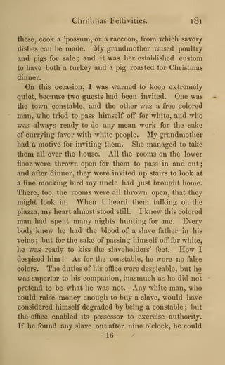 Chriitmas Feltivities. i8l
these, cook a 'possum, or a raccoon, from which savorj
dishes can be made. My grandmother raised poultry
and pigs for sale ; and it was her established custom
to have both a turkey and a pig roasted for Christmas
dinner.
On this occasion, I was warned to keep extremely
quiet, because two guests had been invited. One was
the town constable, and the other was a free colored
man, who tried to pass himself off for white, and who
was always ready to do any mean work for the sake
of currying favor with white people. My grandmother
had a motive for inviting them. She managed to take
them all over the house. All the rooms on the lower
floor were thrown open for them to pass in and out
;
and after dinner, they were invited up stairs to look at
a fine mocking bird my uncle had just brought home.
There, too, the rooms were all thrown open, that they
might look in. When I heard them talking on the
piazza, my heart almost stood still. I knew this colored
man had spent many nights hunting for me. Every
body knew he had the blood of a slave father in his
veins ; but for the sake of passing himself off for white,
he was ready to kiss the slaveholders' feet. How I
despised him ! As for the constable, he wore no false
colors. The duties of his office were despicable, but he
was superior to his companion, inasmuch as he did not
pretend to be what he was not. Any white man, who
could raise money enough to buy a slave, would have
considered himself degraded by being a constable ; but
the office enabled its possessor to exercise authority.
If he found any slave out after nine o'clock, he could
16
 