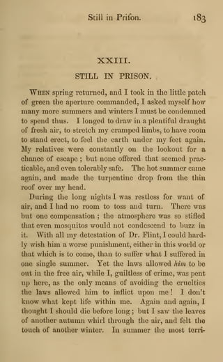 Still in Prifon. 183
XXIII.
STILL IN PEISON.
When spring returned, and I took in the little patch
of green the aperture commanded, I asked myself how
many more summers and winters I must be condemned
to spend thus. I longed to draw in a plentiful draught
of fresh air, to stretch my cramped limbs, to have room
to stand erect, to feel the earth under my feet again.
My relatives were constantly on the lookout for a
chance of escape ; but none offered that seemed prac-
ticable, and even tolerably safe. The hot summer came
again, and made the turpentine drop from the thin
roof over my head.
During the long nights I was restless for want of
air, and I had no room to toss and turn. There was
but one compensation ; the atmosphere was so stifled
that even mosquitos would not condescend to buzz in
it. With all my detestation of Dr. Flint, I could hard-
ly wish him a worse punishment, either in this world or
that which is to come, than to suffer what I suffered in
one single summer. Yet the laws allowed him to be
out in the free air, while I, guiltless of crime, was pent
up here, as the only means of avoiding the cruelties
the laws allowed him to inflict upon me ! I don't
know what kept life within me. Again and again, I
thought I should die before long ; but I saw the leaves
of another autumn whirl through the air, and felt the
touch of another winter. In summer the most terri-
 