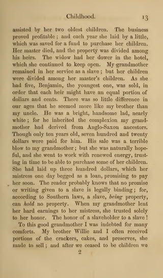 Childhood. 13
assisted by her two oldest children. The business
proved profitable ; and each year she laid by a little,
which was saved for a fund to purchase her children.
Her master died, and the property was divided among
his heirs. The widow had her dower in the hotel,
which she continued to keep open. My grandmother
remained in her service as a slave ; but her children
were divided among her master's children. As she
had five, Benjamin, the youngest one, was sold, in
order that each heir might have an equal portion of
dollars and cents. There was so little difference in
our ages that he seemed more like my brother than
my uncle. He was a bright, handsome lad, nearly
white ; for he inherited the complexion my grand-
mother had derived from Anglo-Saxon ancestors.
Though only ten years old, seven hundred and twenty
dollars were paid for him. His sale was a terrible
blow to my grandmother ; but she was naturally hope-
ful, and she went to work with renewed energy, trust-
ing in time to be able to purchase some of her children.
She had laid up three hundred dollars, which her
mistress one day begged as a loan, promising to pay
her soon. The reader probably knows that no promise
or writing given to a slave is legally binding ; for,
according to Southern laws, a slave, being property,
can hold no property. When my grandmother lent
lier hard earnings to her mistress, she trusted solely
to her honor. The honor of a slaveholder to a slave !
To this good grandmother I was indebted for many
comforts. My brother Willie and I often received
portions of the crackers, cakes, and preserves, she
made to sell ; and after we ceased to be children we
2
 