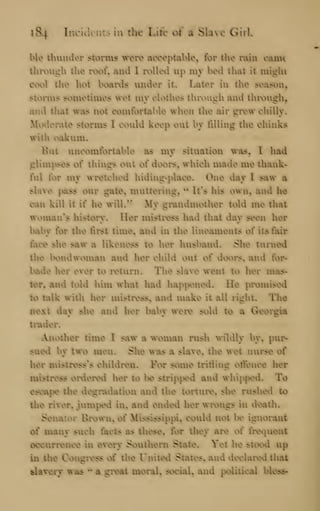 184 laciucnt^ la the Luc ot a Slave GirU
ble Umuder storms wtre acceptable^ for tlie rain cauni
tlirough tlie roof^ aiid I rolled up mjr bed tliat it miglu
cool tUie hot boards luider it* Later in tlie season,
storms sometimes ret my clothes thix)ugh aiid thiM3ugh,
aiid tliat was not comfortal)le when the air grew chilly*
itodei^ate storms I could keep out by filling tlie cliinks
with oakum.
But uncomfortable as mv situation was, I had
glimpses of things out of doors, whicli made me thank-
ful for my wretched hiding-place* One day I saw^ a
slave pass our gale^ muttering, ^* It^s his own, and he
can kill it if he wilL'' My grandmother told me that
woman^s hislorv* Her mistiness had that dav seen her
baby for the first time, and in the lineaments of its fair
face slie saw a likeness to her husband* Slie turned
tiie bondwoman and her child out of doors* and for-
bade her ever to return* The slave went to her mas-
t^, aiid told him what had happened* He promised
to talk witii her mistress, and make it all right* The
next day slie and her baby were sold to a Georgia
tinder*
Another time I saw a woman rusli wildly by, pur-
sued by two men* Slie was a slave, tlie wet nurse of
her mistress'^s children* For some trifling offence her
mistress ordered her to be stripj>ed and whipped* To
escape the degradation and the torture* she rushed to
tlie river, jumped in* and ended her wrongs in deatii*
Senator Brown, of Mississippi, could not be ignorant
of many such facts as tliese, for tliey are of frequent
occurrence in every Soutiiern State* Yet he stood up
in tlie Congress of riie United States, and declared diat
slavery was ^^
a great moral* social, and political bless-
 