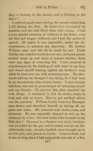 Still in Prifon. 185
ing ; a blessing to the master, and a blessing to the
slave
!
"
I suffered much more during the second winter than
I did during the first. My limbs were benumbed by-
inaction, and the cold filled them with cramp. I had
a very painful sensation of coldness in my head ; even
my face and tongue stiffened, and I lost the power of
speech. Of course it was impossible, under the cir-
cumstances, to summon any physician. My brother
William came and did all he could for me. Uncle
Phillip also watched tenderly over me ; and poor grand-
mother crept up and dow^u to inquire whether there
were any signs of returning life. I was restored to
consciousness by the dashing of cold water in my face,
and found myself leaning against my brother's arm,
while he bent over me with streaming eyes. He after-
wards told me he thought I was dying, for I had been
in an unconscious state sixteen hours. I next became
delirious, and was in great danger of betraying myself
and my friends. To prevent this, they stupefied me
with drugs. I remained in bed six weeks, weary in
body and sick at heart. How to get medical advice
was the question. William finally went to a Thompso-
nian doctor, and described himself as having all my
pains and aches. He returned with herbs, roots, and
ointment. He was especially charged to rub on the
ointment by a fire ; but how could afire be made in my
little den ? Charcoal in a furnace was tried, but there
was no outlet for the gas, and it nearly cost me my life.
Afterwards coals, already kindled, were brought up in
an iron pan, and placed on bricks. I was so weak, and
it was so long since I had enjoyed the warmth of a fire,
16*
 