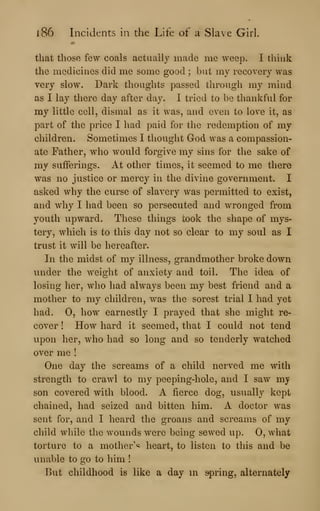 l86 Incidents in the Life of a Slave Girl.
that those few coals actually made me weep. I think
the medicines did me some good ; but my recovery was
very slow. Dark thoughts passed through my mind
as I lay there day after day. I tried to be thankful for
my little cell, dismal as it was, and even to love it, as
part of the price I had paid for the redemption of my
children. Sometimes I thought God was a compassion-
ate Father, who would forgive my sins for the sake of
my sufferings. At other times, it seemed to me there
was no justice or mercy in the divine government. I
asked why the curse of slavery was permitted to exist,
and why I had been so persecuted and wronged from
youth upward. These things took the shape of mys-
tery, which is to this day not so clear to my soul as I
trust it will be hereafter.
In the midst of my illness, grandmother broke down
under the weight of anxiety and toil. The idea of
losing her, who had always been my best friend and a
mother to my children, was the sorest trial I had yet
had. 0, how earnestly I prayed that she might re-
cover ! How hard it seemed, that I could not tend
upon her, who had so long and so tenderly watched
over me !
One day the screams of a child nerved me with
strength to crawl to my peeping-hole, and I saw my
son covered with blood. A fierce dog, usually kept
chained, had seized and bitten him. A doctor was
sent for, and I heard the groans and screams of my
child while the wounds were being sewed up. 0, what
torture to a mother''^ heart, to listen to this and be
unable to go to him !
But childhood is like a day m spring, alternately
 