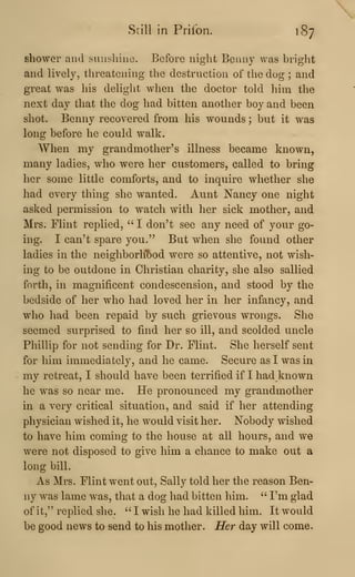Still in Priibn. 187
shower and sunshine. Before night Benny was bright
and lively, threatening the destruction of the dog ; and
great was his delight when the doctor told liim the
next day that the dog had bitten another boy and been
shot. Benny recovered from his wounds ; but it was
long before he could walk.
When my grandmother's illness became known,
many ladies, who were her customers, called to bring
her some little comforts, and to inquire whether she
had every thing she wanted. Aunt Nancy one night
asked permission to watch with her sick mother, and
Mrs. Flint replied, " I don't see any need of your go-
ing. I can't spare you." But when she found other
ladies in the neighborht)od were so attentive, not wish-
ing to be outdone in Christian charity, she also sallied
forth, in magnificent condescension, and stood by the
bedside of her who had loved her in her infancy, and
who had been repaid by such grievous wrongs. She
seemed surprised to find her so ill, and scolded uncle
Phillip for not sending for Dr. Flint. She herself sent
for him immediately, and he came. Secure as I was in
my retreat, I should have been terrified if I had known
he was so near me. He pronounced my grandmother
in a very critical situation, and said if her attending
physician wished it, he would visit her. Nobody wished
to have him coming to the house at all hours, and we
were not disposed to give him a chance to make out a
long bill.
As Mrs. Flint went out, Sally told her the reason Ben-
ny was lame was, tliat a dog had bitten him. ''
I'm glad
of it," replied she. " I wish he had killed him. It would
be good news to send to his mother. Her day will come.
 