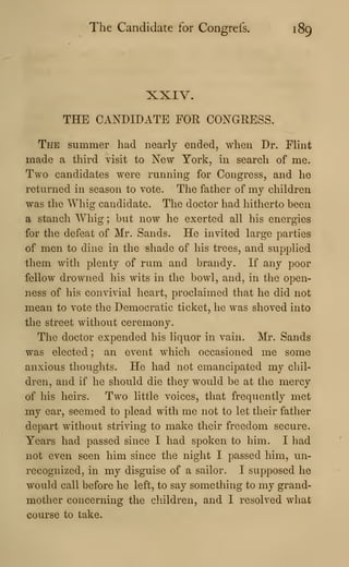 The Candidate for Congrefs. 189
XXIV.
THE CANDIDATE FOR CONGRESS.
The summer had nearly ended, when Dr. FHnt
made a third visit to New York, in search of me.
Two candidates were running for Congress, and he
returned in season to vote. The father of my children
was the Whig candidate. The doctor had hitherto been
a stanch Whig ; but now he exerted all his energies
for the defeat of Mr. Sands. He invited large parties
of men to dine in the shade of his trees, and supplied
them with plenty of rum and brandy. If any poor
fellow drowned his wits in the bowl, and, in the open-
ness of his convivial heart, proclaimed that he did not
mean to vote the Democratic ticket, he was shoved into
the street without ceremony.
The doctor expended his liquor in vain. Mr. Sands
was elected ; an event which occasioned me some
anxious thoughts. He had not emancipated my chil-
dren, and if he should die they would be at the mercy
of his heirs. Two little voices, that frequently met
my ear, seemed to plead with me not to let their father
depart without striving to make their freedom secure.
Years had passed since I had spoken to him. I had
not even seen him since the night I passed him, un-
recognized, in my disguise of a sailor. I supposed he
would call before he left, to say something to my grand-
mother concerning the cliildren, and I resolved what
course to take.
 