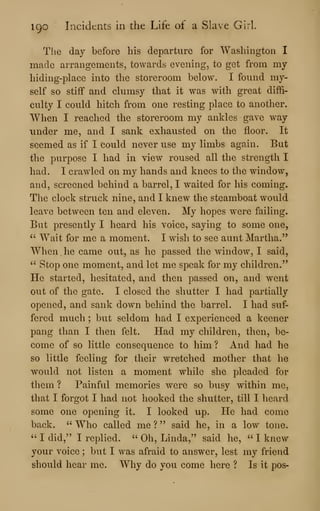 I go Incidents in the Life of a Slave Girl.
The day before his departure for Washington I
made arrangements, towards evening, to get from my
hiding-place into the storeroom below. I found my-
self so stiff and clumsy that it was with great diffi-
culty I could hitch from one resting place to another.
When I reached the storeroom my ankles gave way
under me, and I sank exhausted on the floor. It
seemed as if I could never use my limbs again. But
the purpose I had in view roused all the strength I
had. I crawled on my hands and knees to the window,
and, screened behind a barrel, I waited for his coming.
The clock struck nine, and I knew the steamboat would
leave between ten and eleven. My hopes were failing.
But presently I heard his voice, saying to some one,
^' Wait for me a moment. I wish to see aunt Martha."
When he came out, as he passed the window, I said,
" Stop one moment, and let me speak for my children."
He started, hesitated, and then passed on, and went
out of the gate. I closed the shutter I had partially
opened, and sank down behind the barrel. I had suf-
fered much ; but seldom had I experienced a keener
pang than I then felt. Had my children, then, be-
come of so little consequence to him? And had he
so little feeling for their wretched mother that he
would not listen a moment while she pleaded for
them ? Painful memories were so busy within me,
that I forgot I had not hooked the shutter, till I heard
some one opening it. I looked up. He had come
back. " Who called me ? " said he, in a low tone.
" I did," I replied. " Oh, Linda," said he, " I knew
your voice ; but I was afraid to answer, lest my friend
should hear me. Why do you come here ? Is it pos-
 