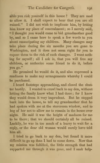 The Candidate for Congrefs. 191
sible you risk yourself in this house ? They are mad
to allow it. I shall expect to hear that you are all
ruined." I did not wish to implicate him, by letting
him know my place of concealment ; so I merely said,
^'
I thought you would come to bid grandmother good
by, and so I came here to speak a few words to you
about emancipating my children. Many changes may
take place during the six months you are gone to
Washington, and it does not seem right for you to
expose them to the risk of such changes. I want noth-
ing for myself; all I ask is, that you will free my
children, or authorize some friend to do it, before
you go."
He promised he would do it, and also expressed a
readiness to make any arrangements whereby I could
be purchased.
I heard footsteps approaching, and closed the shut-
ter hastily. I wanted to crawl back to my den, without
letting the family know what I had done ; for I knew
they would deem it very imprudent. But he stepped
back into the house, to tell my grandmother that he
had spoken with me at the storeroom window, and to
beg of her not to allow me to remain in the house over
night. He said it was the height of madness for me
to be there ; that we should certainly all be ruined.
Luckily, he was in too much of a hurry to wait for a
reply, or the dear old woman would surely have told
him all.
I tried to go back to my den, but found it more
difficult to go up than I had to come down. Now that
my mission was fulfilled, the little strength that had
supported me through it was gone, and I sank help-
 