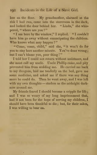 192 Incidents in the Life of a Slave Girl.
less on the floor. My grandmother, alarmed at the
risk I had run, came into the storeroom in the dark,
and locked the door behind her. " Linda," she whis-
pered, " where are you ?
"
" I am here by the window," I replied. " I couldn't
have him go away without emancipating the children.
Who knows what may happen ?
"
" Come, come, child," said she, " it won't do for
you to stay here another minute. You've done wrong
;
but I can't blame you, poor thing !
"
I told her I could not return without assistance, and
she must call my uncle. Uncle Pliillip came, and pity
prevented him from scolding me» He carried me back
to my dungeon, laid me tenderly on the bed, gave me
some medicine, and asked me if there was any thing
more he could do. Then he went away, and I was left
with my own thoughts —starless as the midnight dark-
ness around me.
My friends feared I should become a cripple for life ;
and I was so weary of my long imprisonment that,
had it not been for the hope of serving my children, I
should have been thankful to die ; but, for their sakes,
I was willing to bear on.
 