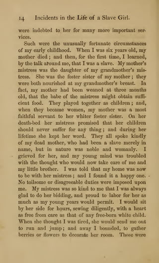 14 Incidents in the Life of a Slave Girl.
were indebted to her for many more important ser-
vices.
Such were the unusually fortunate circumstances
of my early childhood. When I was six years old, my
mother died ; and then, for the first time, I learned,
by the talk al'ound me, that I was a slave. My mother's
mistress was the daughter of my grandmother's mis-
tress. She was the foster sister of my mother ; they
were both nourished at my grandmother's breast. In
fact, my mother had been weaned at three months
old, that the babe of the mistress might obtain suffi-
cient food. They played together as children ; and,
when they became women, my mother was a most
faithful servant to her whiter foster sister. On her
death-bed her mistress promised that her children
should never suffer for any thing ; and during her
lifetime she kept her word. They all spoke kindly
of my dead mother, who had been a slave merely in
name, but in nature was noble and womanly. I
grieved for her, and my young mind was troubled
with the thought who would now take care of me and
my little brother. I was told that my home was now
to be with her mistress ; and I found it a happy one.
No toilsome or disagreeable duties were imposed upon
me. My mistress was so kind to me that I was always
glad to do her bidding, and proud to labor for her as
much as my young years would permit. I would sit
by her side for hours, sewing diligently, with a heart
as free from care as that of any free-born white child.
When she thought I was tired, she would send me out
to run and jump ; and away I bounded, to gather
berries or flowers to decorate her room. Those were
 
