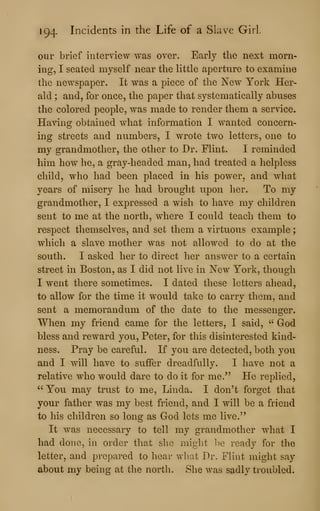 194- Incidents in the Life of a Slave Girl
our brief interview was over. Early the next morn-
ing, I seated myself near the little aperture to examine
the newspaper. It was a piece of the New York Her-
ald ; and, for once, the paper that systematically abuses
the colored people, was made to render them a service.
Having obtained what information I wanted concern-
ing streets and numbers, I wrote two letters, one to
my grandmother, the other to Dr. Flint. I reminded
him how he, a gray-headed man, had treated a helpless
child, who had been placed in his power, and what
years of misery he had brought upon her. To my
grandmother, I expressed a wish to have my children
sent to me at the north, where I could teach them to
respect themselves, and set them a virtuous example
;
which a slave mother was not allowed to do at the
south. I asked her to direct her answer to a certain
street in Boston, as I did not live in New York, though
I went there sometimes. I dated these letters ahead,
to allow for the time it would take to carry them, and
sent a memorandum of the date to the messenger.
When my friend came for the letters, I said, " God
bless and reward you, Peter, for this disinterested kind-
ness. Pray be careful. If you are detected, both you
and I will have to suffer dreadfully. I have not a
relative who would dare to do it for me." He replied,
" You may trust to me, Linda. I don't forget that
your father was my best friend, and I will be a friend
to his children so long as God lets me live."
It was necessary to tell my grandmother what I
had done, in order that slie miglit ])e ready for the
letter, and prepared to hear what Dr. Flint might say
about my being at the north. She was sadly troubled.
 