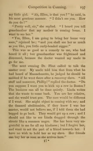 Competition in Cunning. 197
my little girl. ''
Ah, Ellen, is that you ? " he said, in
his most gracious manner. " I didn^t see you. How
do you do?
"
" Pretty well, sir," she replied. " I heard you tell
grandmother that my mother is coming home. 1
want to see her."
" Yes, Ellen, I am going to bring her home very
soon," rejoined he ;
'^
and you shall see her as much
as you like, you little curly-headed nigger."
This was as good as a comedy to me, who had
heard it all ; but grandmother was frightened and
distressed, because the doctor wanted my uncle to
go for me.
The next evening Dr. Flint called to talk the
matter over. My uncle told him that from what he
had heard of Massachusetts, he judged he should be
mobbed if he went there after a runaway slave. "All
stufif and nonsense, Phillip! " replied the doctor. "Do
you suppose I want you to kick up a row in Boston ?
The business can all be done quietly. Linda writes
that she wants to come back. You are her relative,
and she would trust you. The case would be different
if I went. She might object to coming with me ; and
the damned abolitionists, if they knew I was her
master, would not believe me, if I told tliem she had
begged to go back. They would get up a row ; and I
should not like to see Linda dragged through the
streets like a common negro. She has been very un-
grateful to me for all my kindness ; but I forgive her.
and want to act the part of a friend towards her. I
have no wish to hold her as my slave. Her friends
can buy her as soon as she arrives here."
17*
 