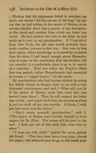 198 Incidents in the Life of a Slave Girl.
Finding that his arguments failed to convince my
uncle, the doctor " let the cat out of the bag," by say-
ing that he had written to the mayor of Boston, to as-
certain whether there was a person of my description
at the street and number from which my letter was
dated. He had omitted this date in the letter he had
made up to read to my grandmother. If I had dated
from New York, the old man would probably have
made another journey to that city. But even in that
dark region, where knowledge is so carefully excluded
from the slave, I had heard enough about Massachu-
setts to come to the conclusion that slaveholders did
not consider it a comfortable place to go to in search
of a runaway. That was before the Fugitive Slave
Law was passed ; before Massachusetts had consented
to become a " nigger hunter " for the south.
My grandmother, who had become skittish by seeing
her family always in danger, came to me with a very
distressed countenance, and said, " What will you do
if the mayor of Boston sends him word that you
haven't been there ? Then he will suspect the letter
was a trick ; and maybe lie'U find out something about
it, and we shall all get into trouble. Linda, I wish
you had never sent the letters."
" Don't worry yourself, grandmother," said I.
" The mayor of Boston won't trouble himself to hunt
niggers for Dr. Flint. The letters will do good in the
end. I shall get out of this dark hole some time or
other."
" I hope you will, child," replied the good, patient
old friend. "You have been here a long time; almost
five years ; but whenever you do go, it will break your
 