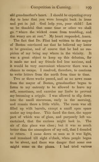 Competition in Cunning. 199
old grandmother's heart. I should be expecting every-
day to hear that you were brought back in irons
and put in jail God help you, poor child ! Let
us be thankful that some time or other we shall
go " where the wicked cease from troubling, and
the weary are at rest." My heart responded. Amen.
The fact that Dr. Flint had written to the mayor
of Boston convinced me that he believed my letter
to be genuine, and of course that he had no sus-
picion of my being any where in the vicinity. It
was a great object to keep up this delusion, for
it made me and my friends feel less anxious, and
it would be very convenient whenever there was a
chance to escape. I resolved, therefore, to continue
to write letters from the north from time to time.
Two or three weeks passed, and as no news came
from the mayor of Boston, grandmother began to
listen to my entreaty to be allowed to leave my
cell, sometimes, and exercise my limbs to prevent
my becoming a cripple. I was allowed to slip down
into the small storeroom, early in the morning,
and remain there a little while. The room was all
filled up witli barrels, except a small open space
under my trap-door. This faced the door, the upper
part of which was of glass, and purposely left un-
curtained, that the curious might look in. The
air of this place was close ; but it was so much
better than the atmosphere of my cell, that I dreaded
to return. I came down as soon as it was light,
and remained till eight o'clock, when people began
to be about, and there was danger that some one
might come on the piazza. I had tried various
 
