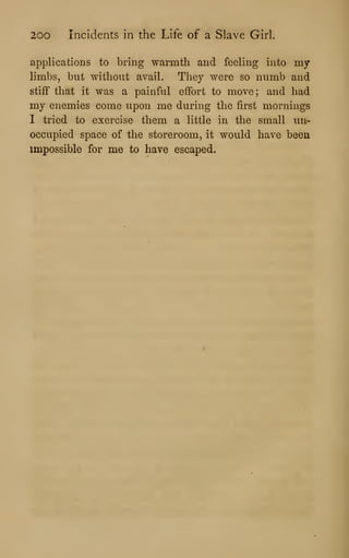 200 Incidents in the Life of a Slave Girl.
applications to bring warmth and feeling into my
limbs, but without avail. They were so numb and
stiff that it was a painful effort to move; and had
my enemies come upon me during the first mornings
I tried to exercise them a little in the small un-
occupied space of the storeroom, it would have been
impossible for me to have escaped.
 