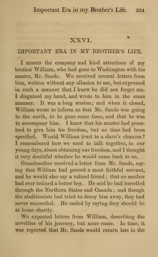 Important Era in my Brother's Life. 20
1
XXVI.
IMPORTANT ERA IN MY BROTHER'S LIFE.
I MISSED the company and kind attentions of my
brother William, who had gone to Washington with his
master, Mr. Sands. We received several letters from
him, written without any allusion to me, but expressed
in such a manner that I knew he did not forget me.
I disguised my hand, and wrote to him in the same
manner. It was a long session ; and when it closed,
William wrote to inform us that Mr. Sands was going
to the north, to be gone some time, and that he was
to accompany him. I knew that his master had prom-
ised to give him his freedom, but no time had been
specified. Would William trust to a slave's chances ?
I remembered how we used to talk together, in our
young days, about obtaining our freedom, and I thought
it very doubtful whether he would come back to us.
Grandmother received a letter from Mr. Sands, say-
ing that William had proved a most faithful servant,
and he would also say a valued friend ; that no mother
had ever trained a better boy. He said he liad travelled
through the Northern States and Canada ; and though
the abolitionists liad tried to decoy him away, they had
never succeeded. He ended by saying they should be
at home shortly.
We expected letters from William, describing the
novelties of his journey, but none came. In time, it
was reported that Mr. Sands would return late in the
 
