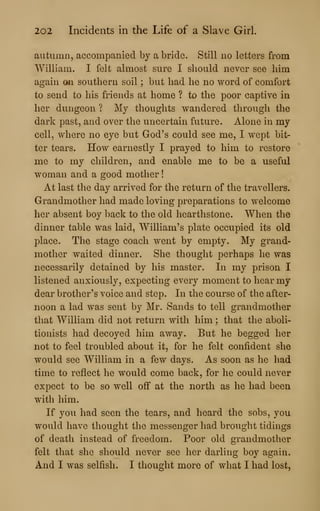 202 Incidents in the Life of a Slave Girl.
autumn, accompanied by a bride. Still no letters from
William. I felt almost sure I should never see him
again on southern soil ; but had he no word of comfort
to send to his friends at home ? to the poor captive in
her dungeon ? My thoughts wandered through the
dark past, and over the uncertain future. Alone in my
cell, where no eye but God's could see me, I wept bit-
ter tears. How earnestly I prayed to him to restore
me to my children, and enable me to be a useful
woman and a good mother
!
At last the day arrived for the return of the travellers.
Grandmother had made loving preparations to welcome
her absent boy back to the old hearthstone. When the
dinner table was laid, William's plate occupied its old
place. The stage coach went by empty. My grand-
mother waited dinner. She thought perhaps he was
necessarily detained by his master. In my prison I
listened anxiously, expecting every moment to hear my
dear brother's voice and step. In the course of the after-
noon a lad was sent by Mr. Sands to tell grandmother
that William did not return with him ; that the aboli-
tionists had decoyed him away. But he begged her
not to feel troubled about it, for he felt confident she
would see William in a few days. As soon as he had
time to reflect he would come back, for he could never
expect to be so well off at the north as he had been
with him.
If you had seen the tears, and heard the sobs, you
would have thought the messenger had brought tidings
of death instead of freedom. Poor old grandmother
felt that she should never see her darling boy again.
And I was selfish. I thought more of what I had lost,
 